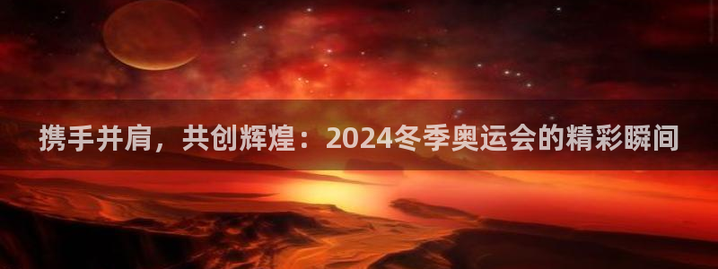 火凤体育直播免费比赛：携手并肩，共创辉煌：2024冬季奥运会的精彩瞬间